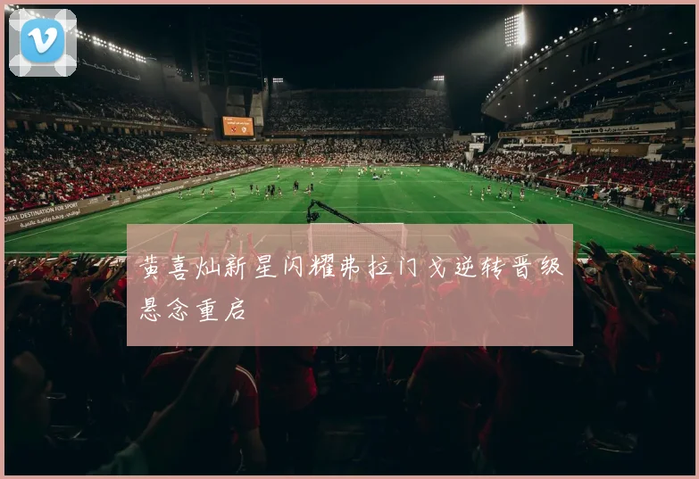 黄喜灿新星闪耀弗拉门戈逆转晋级悬念重启