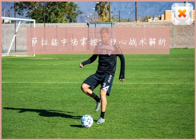 星空体育 - 萨拉赫中场掌控：核心战术解析