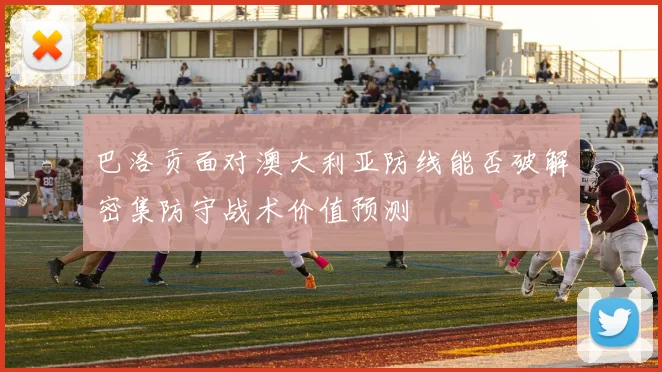 巴洛贡面对澳大利亚防线能否破解密集防守战术价值预测