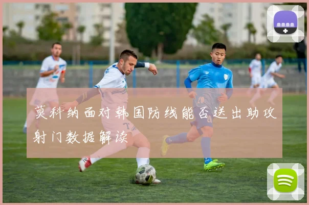莫科纳面对韩国防线能否送出助攻射门数据解读
