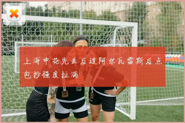 上海申花先丢后追阿尔瓦雷斯后点包抄强度拉满