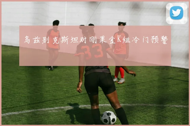乌兹别克斯坦对刚果金K组冷门预警