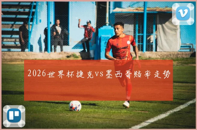 2026世界杯捷克vs墨西哥赔率走势