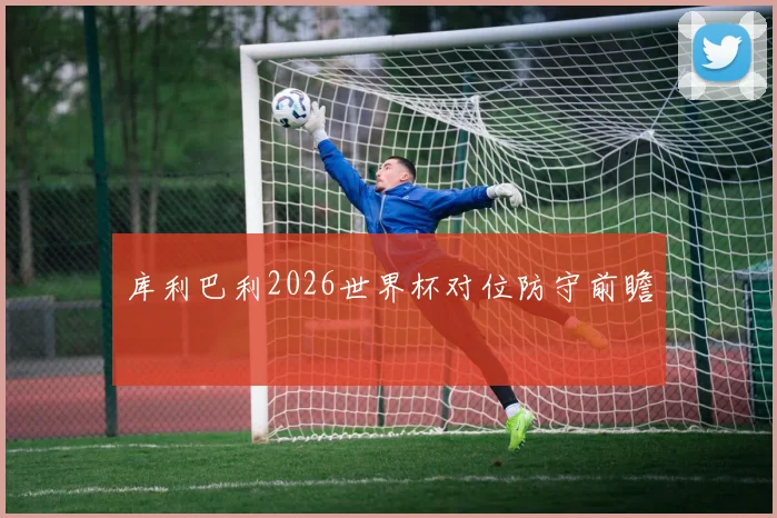 库利巴利2026世界杯对位防守前瞻