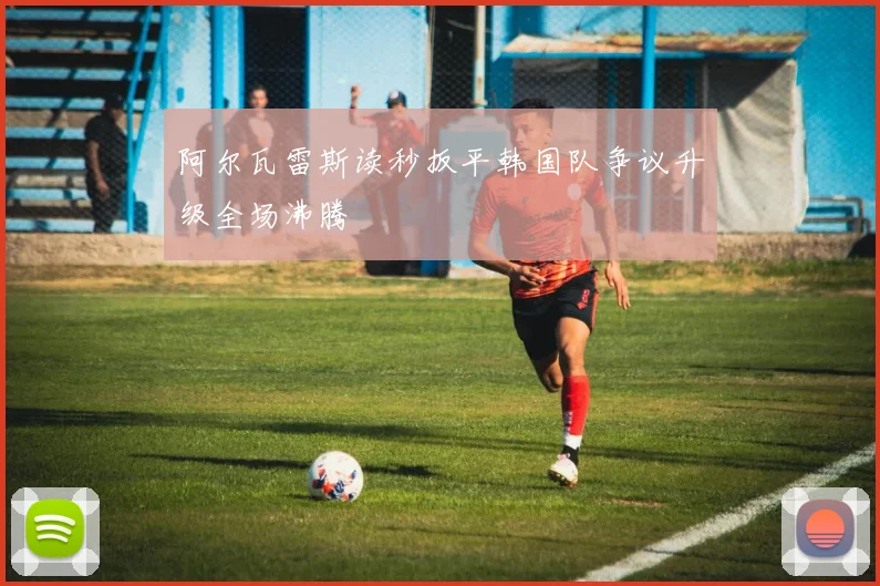 阿尔瓦雷斯读秒扳平韩国队争议升级全场沸腾