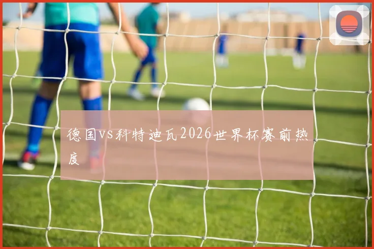 德国vs科特迪瓦2026世界杯赛前热度
