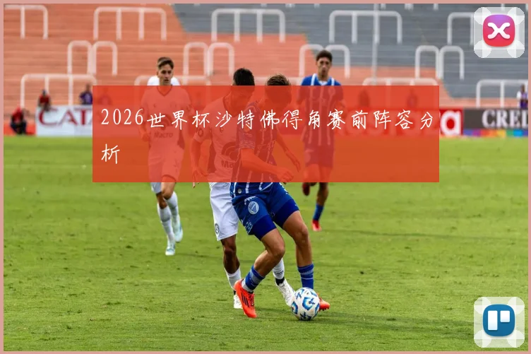 2026世界杯沙特佛得角赛前阵容分析