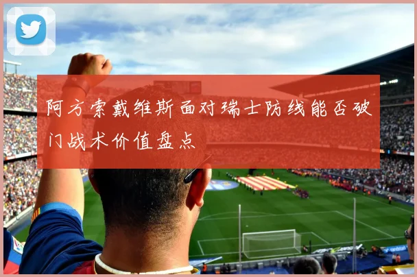 阿方索戴维斯面对瑞士防线能否破门战术价值盘点