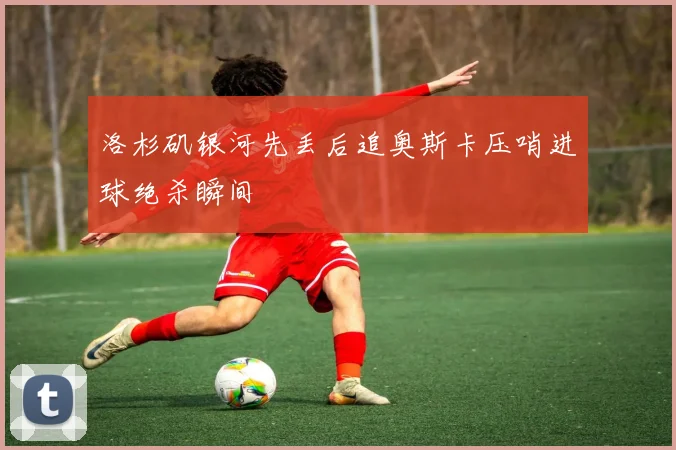 洛杉矶银河先丢后追奥斯卡压哨进球绝杀瞬间
