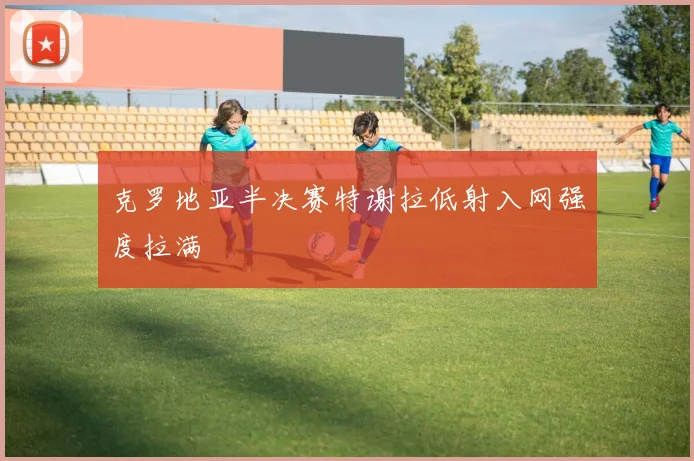 克罗地亚半决赛特谢拉低射入网强度拉满