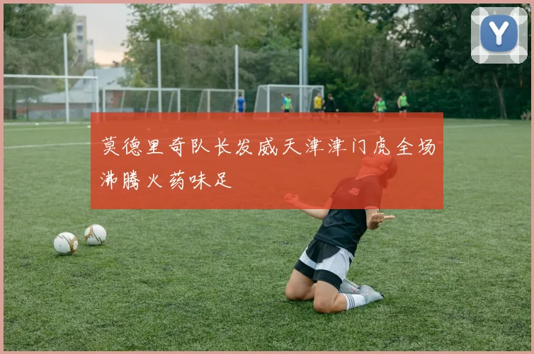 莫德里奇队长发威天津津门虎全场沸腾火药味足