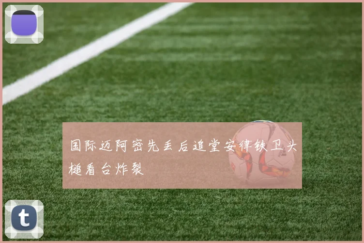 国际迈阿密先丢后追堂安律铁卫头槌看台炸裂