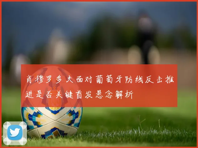 肖穆罗多夫面对葡萄牙防线反击推进是否关键首发悬念解析