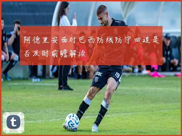 阿德里安面对巴西防线防守回追是否及时前瞻解读