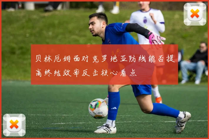 贝林厄姆面对克罗地亚防线能否提高终结效率反击核心看点