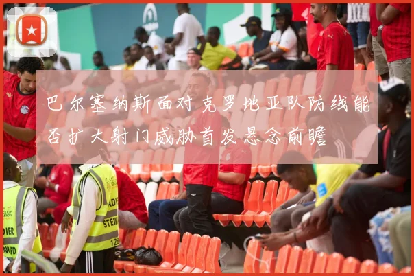 巴尔塞纳斯面对克罗地亚队防线能否扩大射门威胁首发悬念前瞻