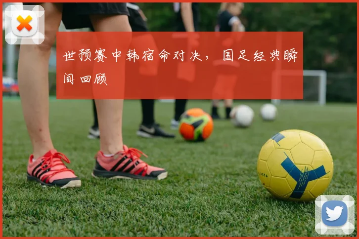 世预赛中韩宿命对决，国足经典瞬间回顾