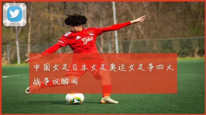 中国女足日本女足奥运女足争四大战争议瞬间