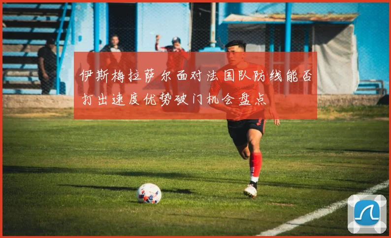 伊斯梅拉萨尔面对法国队防线能否打出速度优势破门机会盘点