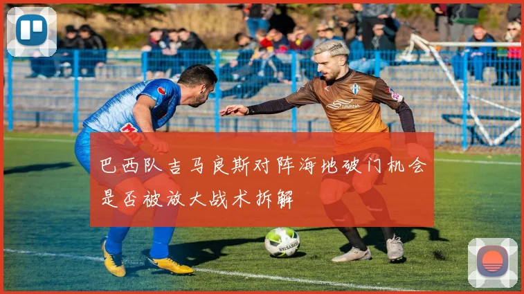 巴西队吉马良斯对阵海地破门机会是否被放大战术拆解