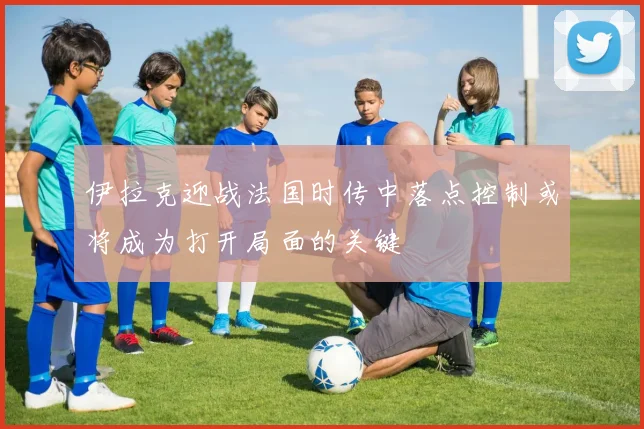 伊拉克迎战法国时传中落点控制或将成为打开局面的关键