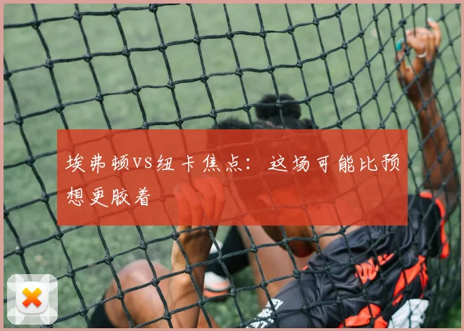 埃弗顿vs纽卡焦点：这场可能比预想更胶着