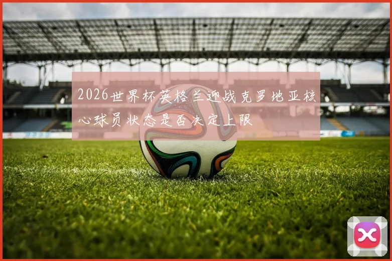 2026世界杯英格兰迎战克罗地亚核心球员状态是否决定上限