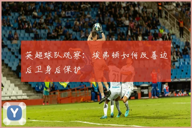 英超球队观察：埃弗顿如何改善边后卫身后保护