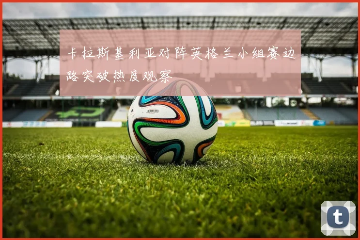 卡拉斯基利亚对阵英格兰小组赛边路突破热度观察