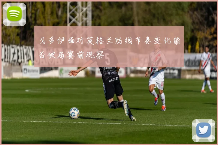 戈多伊面对英格兰防线节奏变化能否破局赛前观察