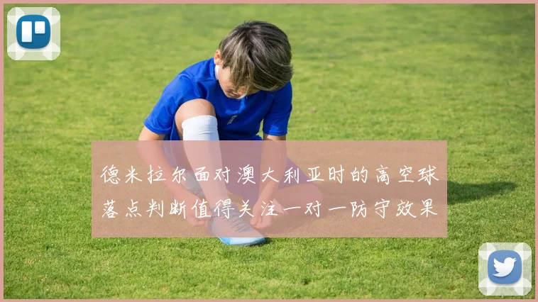 德米拉尔面对澳大利亚时的高空球落点判断值得关注一对一防守效果