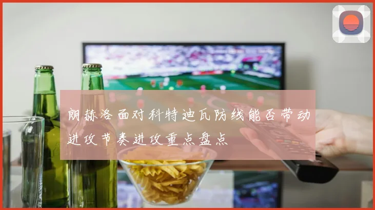 朗赫洛面对科特迪瓦防线能否带动进攻节奏进攻重点盘点