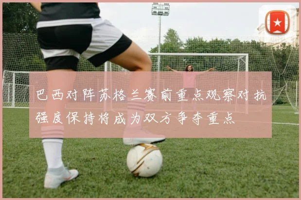 巴西对阵苏格兰赛前重点观察对抗强度保持将成为双方争夺重点