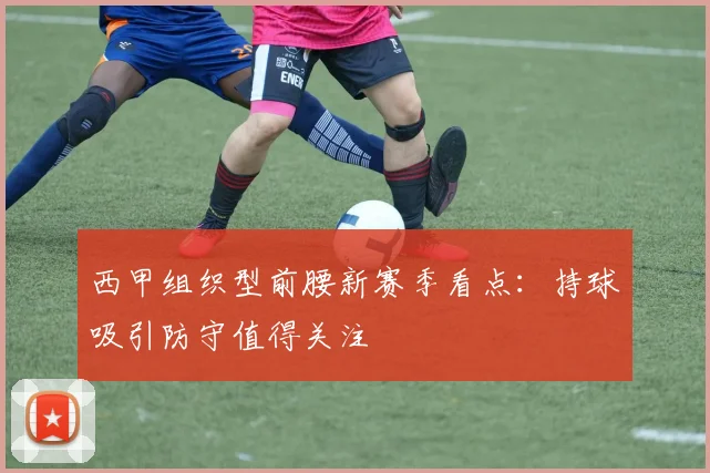 西甲组织型前腰新赛季看点：持球吸引防守值得关注
