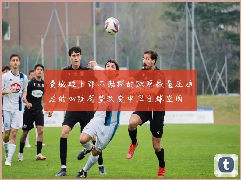 曼城碰上那不勒斯的欧冠较量压迫后的回防有望改变中卫出球空间