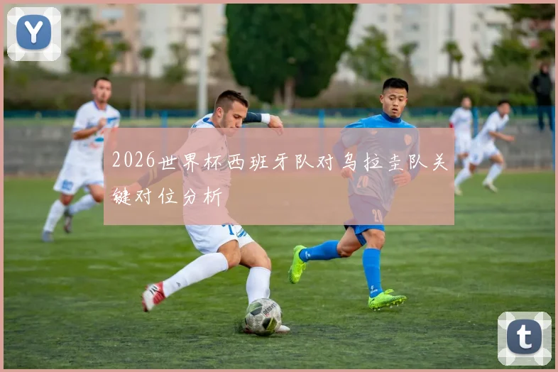 2026世界杯西班牙队对乌拉圭队关键对位分析