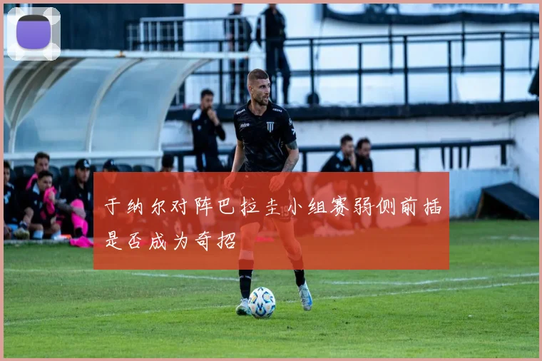 于纳尔对阵巴拉圭小组赛弱侧前插是否成为奇招