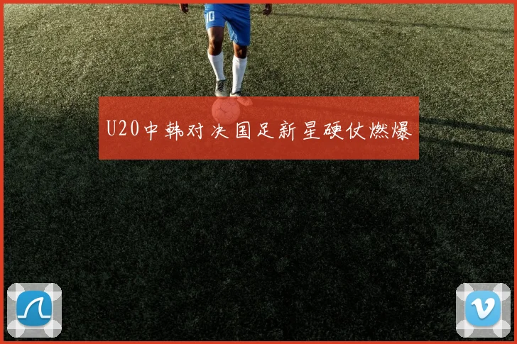U20中韩对决国足新星硬仗燃爆